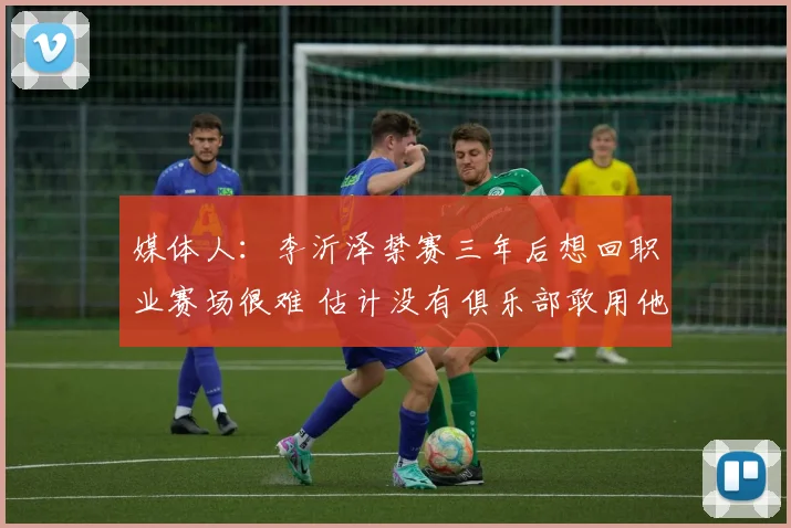 媒体人:李沂泽禁赛三年后想回职业赛场很难 估计没有俱乐部敢用他
