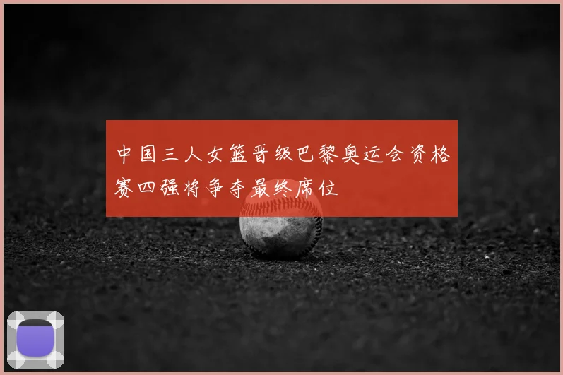 中国三人女篮晋级巴黎奥运会资格赛四强将争夺最终席位