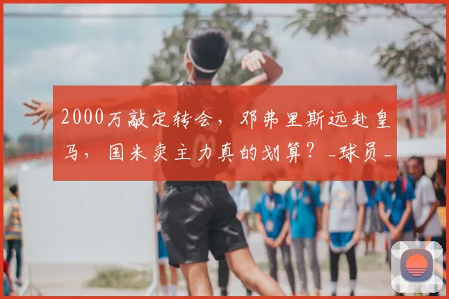 2000万敲定转会,邓弗里斯远赴皇马,国米卖主力真的划算?_球员_战术_体系