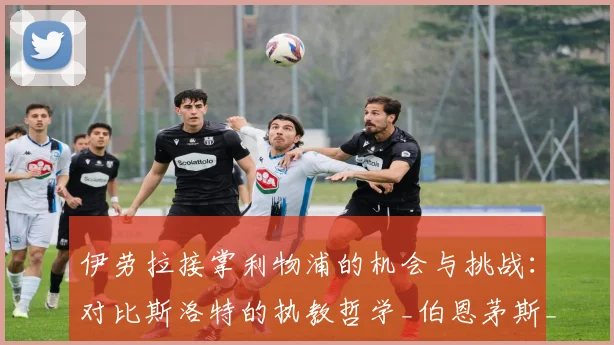 伊劳拉接掌利物浦的机会与挑战：对比斯洛特的执教哲学_伯恩茅斯_赛季_欧联