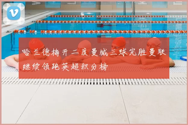 哈兰德梅开二度曼城三球完胜曼联继续领跑英超积分榜