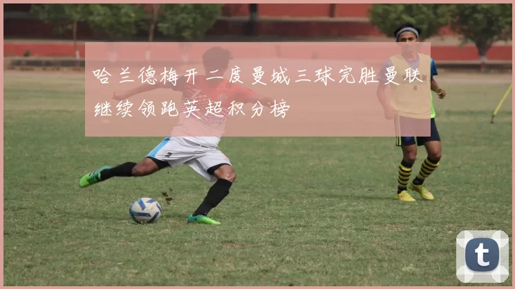 哈兰德梅开二度曼城三球完胜曼联继续领跑英超积分榜