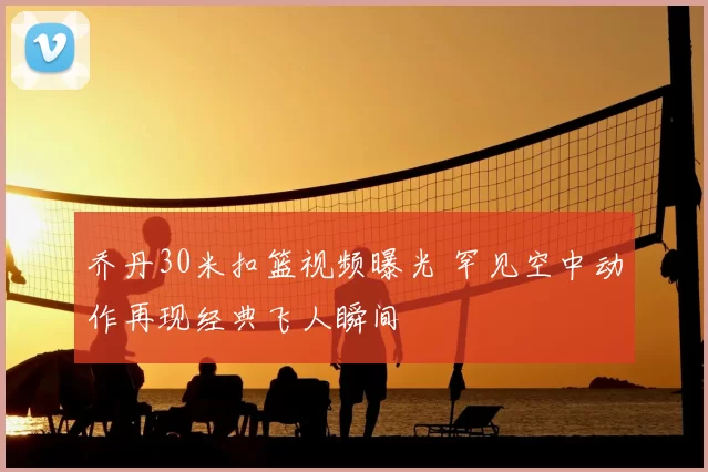 乔丹30米扣篮视频曝光 罕见空中动作再现经典飞人瞬间