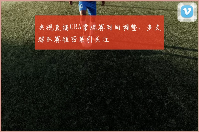 央视直播CBA常规赛时间调整，多支球队赛程密集引关注