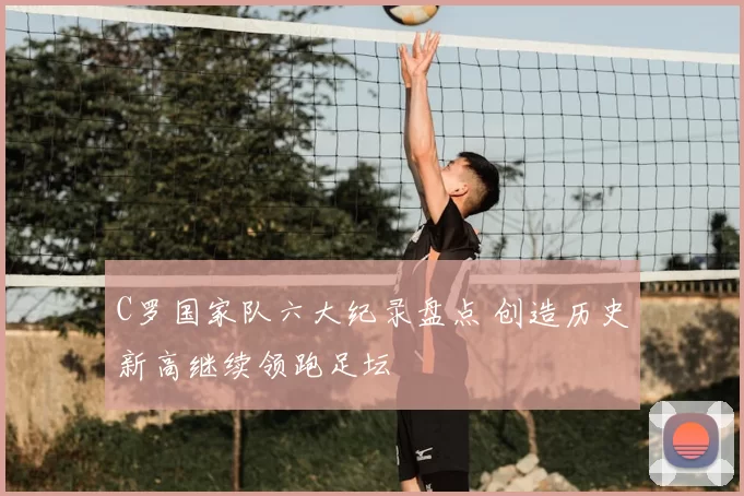 C罗国家队六大纪录盘点 创造历史新高继续领跑足坛