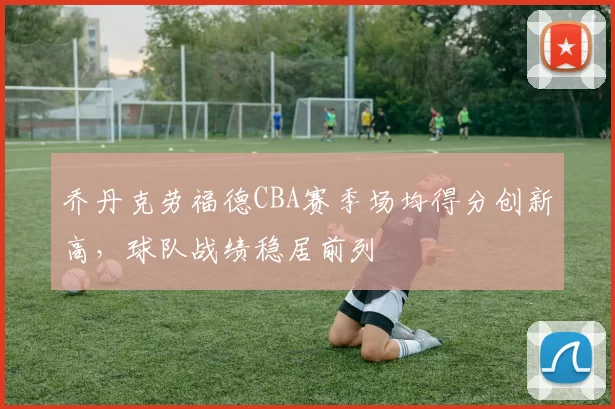 乔丹克劳福德CBA赛季场均得分创新高，球队战绩稳居前列