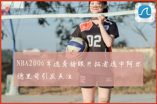 NBA2006年选秀榜眼开拓者选中阿尔德里奇引发关注
