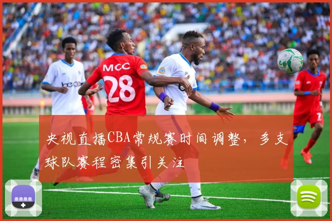 央视直播CBA常规赛时间调整，多支球队赛程密集引关注