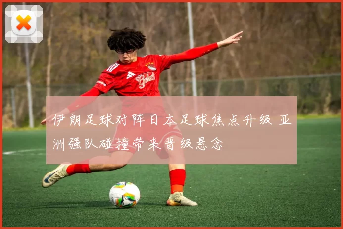 伊朗足球对阵日本足球焦点升级 亚洲强队碰撞带来晋级悬念