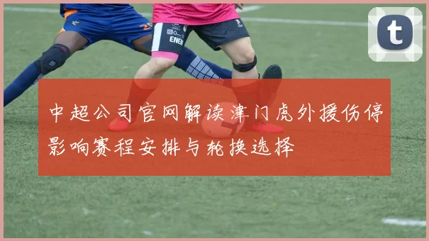 中超公司官网解读津门虎外援伤停影响赛程安排与轮换选择