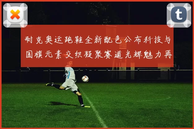 耐克奥运跑鞋全新配色公布科技与国旗元素交织凝聚赛道光辉魅力再