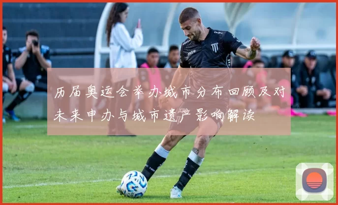 历届奥运会举办城市分布回顾及对未来申办与城市遗产影响解读