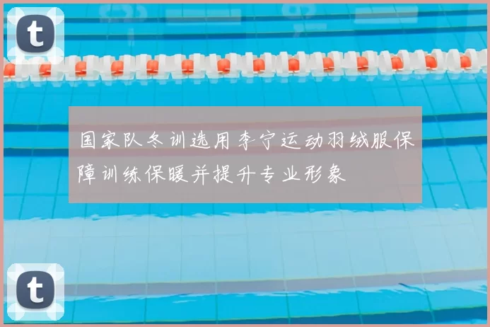 国家队冬训选用李宁运动羽绒服保障训练保暖并提升专业形象