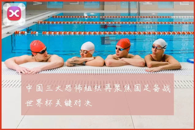 中国三大恐怖组织再聚焦国足备战世界杯关键对决