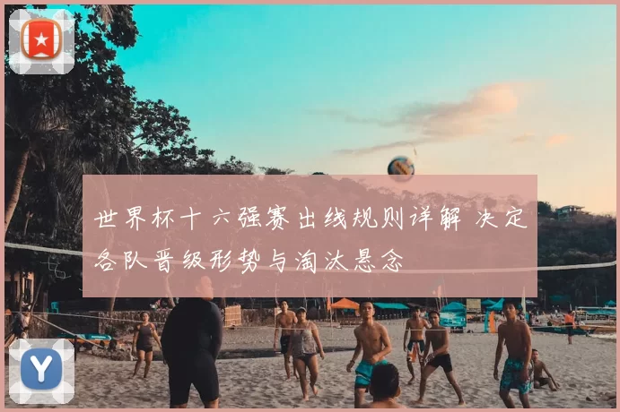 世界杯十六强赛出线规则详解 决定各队晋级形势与淘汰悬念