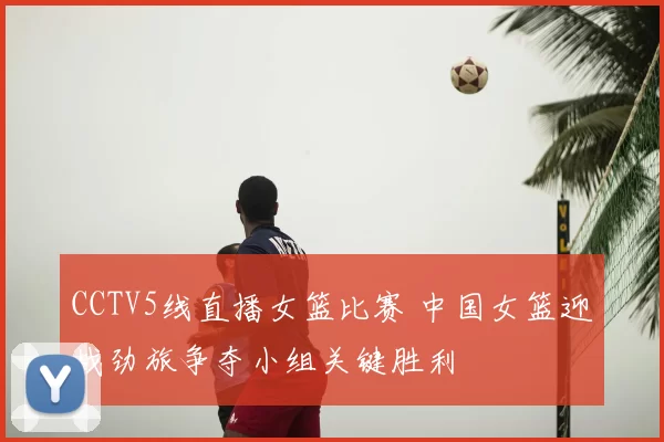 CCTV5线直播女篮比赛 中国女篮迎战劲旅争夺小组关键胜利