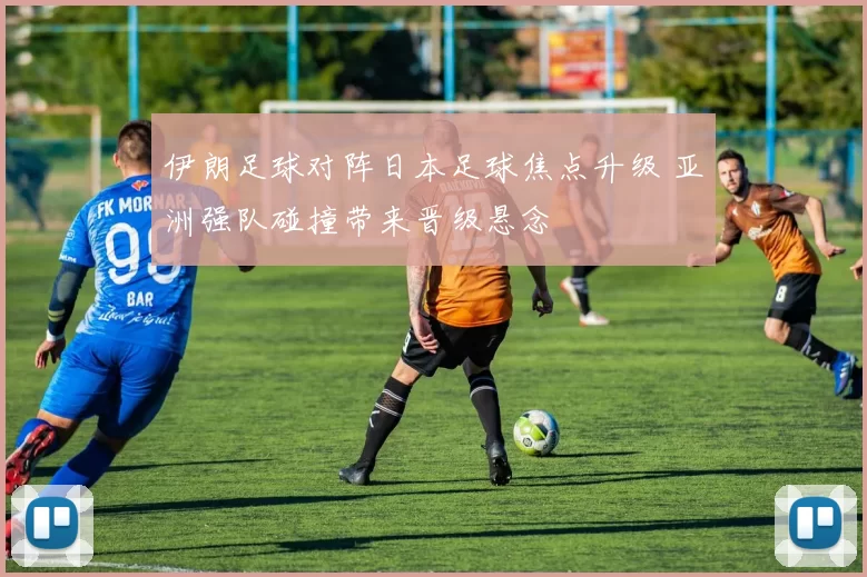 伊朗足球对阵日本足球焦点升级 亚洲强队碰撞带来晋级悬念
