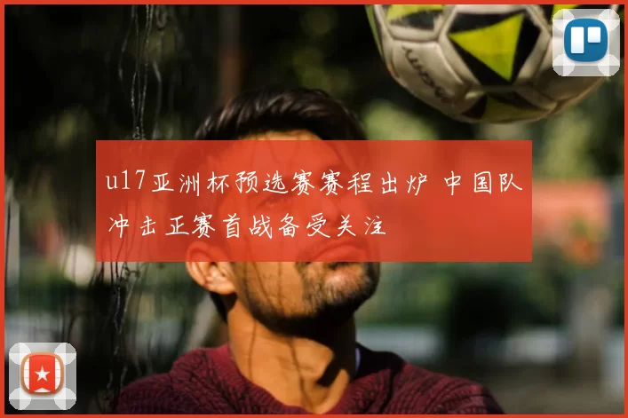 u17亚洲杯预选赛赛程出炉 中国队冲击正赛首战备受关注