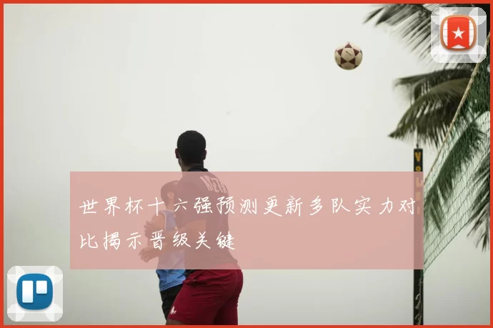 世界杯十六强预测更新多队实力对比揭示晋级关键
