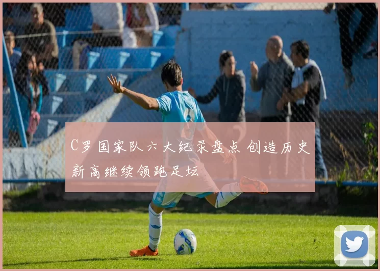 C罗国家队六大纪录盘点 创造历史新高继续领跑足坛