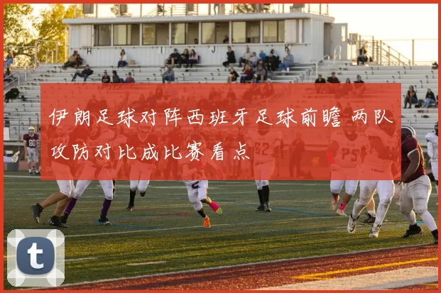 伊朗足球对阵西班牙足球前瞻 两队攻防对比成比赛看点