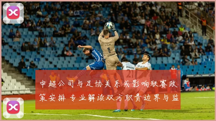 中超公司与足协关系或影响联赛政策安排 专业解读双方职责边界与监管流程