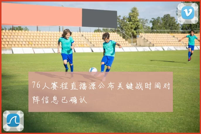 76人赛程直播源公布关键战时间对阵信息已确认