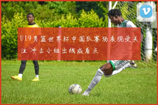 U19男篮世界杯中国队赛场表现受关注 冲击小组出线成看点