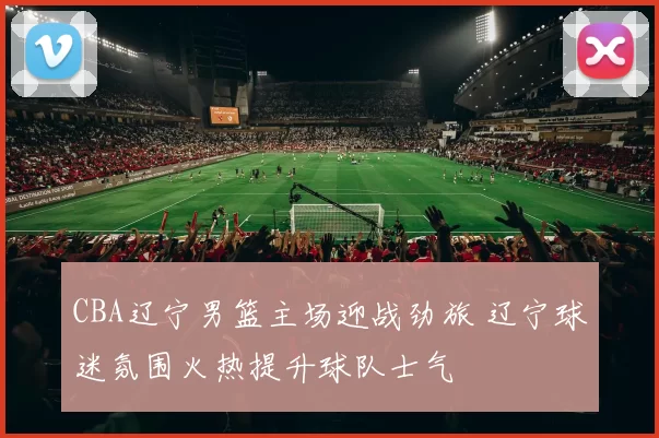 CBA辽宁男篮主场迎战劲旅 辽宁球迷氛围火热提升球队士气