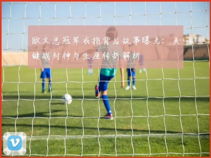 欧文总冠军戒指背后故事曝光：关键战封神与生涯转折解析