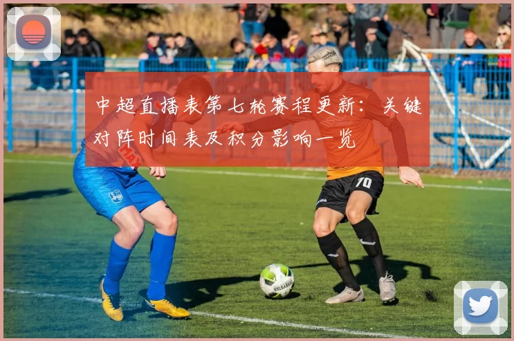 中超直播表第七轮赛程更新:关键对阵时间表及积分影响一览